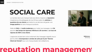 SOCIAL CARE
La manière dont une marque traite ses clients impacte sa réputation.
L’expérience et la pédagogie de nos CM pour gérer les plaintes et
questions de vos clients permettent à ces derniers de garder une
image positive de votre marque et produits.
Aidés de FAQ et d’outils modernes pour traiter ces messages, nos CM
assurent des temps de réponses inférieurs à 2h ouvrées et un taux de
réponse de 100% à nos clients.
L’approche sociale dans notre traitement des messages négatifs nous a
permis d’être récompensés 4 années de suite par le prix “Service
Client de l’Année” pour une marque leader de la téléphonie.
Références
Samsung
HEAVEN - CONVERSATION FACTORY
 