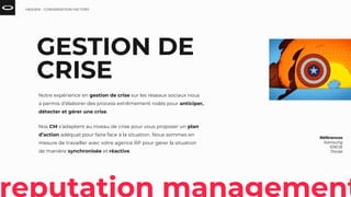 GESTION DE
CRISE
Notre expérience en gestion de crise sur les réseaux sociaux nous
a permis d’élaborer des process extrêmement rodés pour anticiper,
détecter et gérer une crise.
Nos CM s’adaptent au niveau de crise pour vous proposer un plan
d’action adéquat pour faire face à la situation. Nous sommes en
mesure de travailler avec votre agence RP pour gérer la situation
de manière synchronisée et réactive.
Références
Samsung
ENGIE
Thiriet
HEAVEN - CONVERSATION FACTORY
 