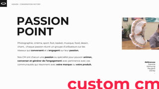 PASSION
POINT
Références
Danone
Samsung
Peugeot
Disney
...
Photographie, cinéma, sport, foot, basket, musique, food, dessin,
chant… chaque passion réunit un groupe d’utilisateurs sur les
réseaux qui conversent et s’engagent sur leur passion.
Nos CM ont chacun une passion ou spécialité pour pouvoir animer,
converser et générer de l’engagement avec pertinence avec ces
communautés qui résonnent avec votre marque ou votre produit.
HEAVEN - CONVERSATION FACTORY
 