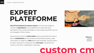 Nos CM connaissent les réseaux sociaux sur le bout des doigts, et
certains se spécialisent sur une plateforme en particulier pour
permettre à votre marque d’exceller sur votre réseau social favori que ce
soir Instagram, TikTok, Twitter…
Nous formons nos CM à l’achat media pour leur permettre de mener à
bien la médiatisation de vos contenus sur les réseaux sociaux, quels
qu’ils soient, en veillant aux KPIs déterminés ensemble. Toute la chaîne
de valeur est prise en compte par notre CM expert : production de
contenu, animation, médiatisation, reporting...
Références
Danone
Samsung
Deliveroo
EXPERT
PLATEFORME
HEAVEN - CONVERSATION FACTORY
 