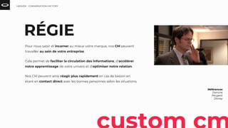 RÉGIE
Pour nous saisir et incarner au mieux votre marque, nos CM peuvent
travailler au sein de votre entreprise.
Cela permet de faciliter la circulation des informations, d’accélérer
notre apprentissage de votre univers et d’optimiser notre relation.
Nos CM peuvent ainsi réagir plus rapidement en cas de besoin en
étant en contact direct avec les bonnes personnes selon les situations.
Références
Danone
Peugeot
Disney
HEAVEN - CONVERSATION FACTORY
 