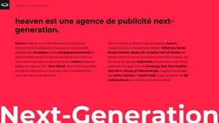 heaven s’appuie sur sa connaissance des nouveaux
comportements digitaux et sociaux pour concevoir et
déployer des stratégies et des campagnes innovantes et
performantes, locales et internationales qui s’invitent au
cœur des conversations des internautes. heaven présente
également depuis 2017 “Born Social”, le premier baromètre
annuel de référence sur l’évolution des comportements
Next Gen des moins de 13 ans.
HEAVEN - SOCIAL SHOPPING
heaven est une agence de publicité next-
generation.
Pour concevoir et délivrer ses campagnes, heaven
s’organise autour d’expertises métiers : Influence, Social,
Brand Content, Media, UX, Creative Tech et Études qui
toutes viennent nourrir la création publicitaire. heaven, qui
fait partie du groupe Hopscotch, compte parmi ses clients
actifs des marques comme Samsung, Jean Paul Gaultier,
Nina Ricci, Disney et Glenmorangie. L’agence est dirigée
par Arthur Kannas et Sophie Noël, et est composée de 80
collaborateurs aux métiers complémentaires.
 