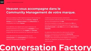 Conversation Factory
Depuis sa création en 2001, l’agence a toujours été tournée vers
les communautés. D’abord au sein des forums et blogs de
marque puis sur les réseaux sociaux et les influenceurs, les
conversation sont l’ADN d’heaven.
De la définition d’un objectif clair jusqu’à l’obtention de
résultats pertinents, nous proposons nos stratégies en nous
basant systématiquement sur des insights, des données
tangibles afin de nous concentrer sur l’atteinte des objectifs.
Notre démarche est résolument orientée vers les
communautés et les conversations pour proposer une
approche CM pertinente et efficace.
HEAVEN - CONVERSATION FACTORY
Heaven vous accompagne dans le
Community Management de votre marque.
Conférences, lancement produit, événements
communautaires, prises de parole des ambassadeurs, gestion
de crise, accompagnement de CEO ...
Nous vous proposons un large panel d’approches CM pour
favoriser la proximité et les échanges entre votre marque et
vos communautés ou vos cibles que ce soit en BtoC, BtoB et
Corporate.
Au-delà de la mise en place d’un planning de contenus
pertinent, nous activons nos équipes de Community
Managers pour développer les conversations, les engagements
et élaborer des mécanismes social adaptés à vos besoins et
objectifs, en respectant vos attentes et celles des
communautés.
 