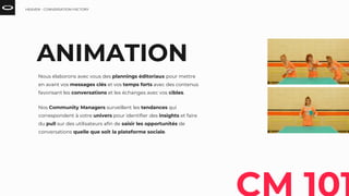 ANIMATION
Nous élaborons avec vous des plannings éditoriaux pour mettre
en avant vos messages clés et vos temps forts avec des contenus
favorisant les conversations et les échanges avec vos cibles.
Nos Community Managers surveillent les tendances qui
correspondent à votre univers pour identifier des insights et faire
du pull sur des utilisateurs afin de saisir les opportunités de
conversations quelle que soit la plateforme sociale.
HEAVEN - CONVERSATION FACTORY
 