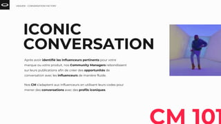 ICONIC
CONVERSATION
Après avoir identifié les influenceurs pertinents pour votre
marque ou votre produit, nos Community Managers rebondissent
sur leurs publications afin de créer des opportunités de
conversation avec les influenceurs de manière fluide.
Nos CM s’adaptent aux influenceurs en utilisant leurs codes pour
mener des conversations avec des profils iconiques.
HEAVEN - CONVERSATION FACTORY
 