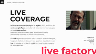 LIVE
COVERAGE
Pour vos événements physiques ou digitaux, nous élaborons des
contenus spécifiques permettant de faire résonner vos messages
sur les réseaux sociaux :
livestream vidéo, photos sur place, activité de pull sur les
personnalités présentes ou actives sur votre event…
Nos CM amplifient votre temps fort sur le social : Twitter, Instagram,
Snapchat, etc. tout en répondant aux questions des utilisateurs en
live. En anticipé ou en réactif, nos CM font vivre votre annonce sur
les réseaux sociaux.
Références
Samsung
Jean Paul Gaultier
Peugeot
Disney
...
HEAVEN - CONVERSATION FACTORY
 