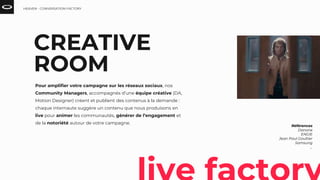 Références
Danone
ENGIE
Jean Paul Gaultier
Samsung
...
CREATIVE
ROOM
Pour amplifier votre campagne sur les réseaux sociaux, nos
Community Managers, accompagnés d’une équipe créative (DA,
Motion Designer) créent et publient des contenus à la demande :
chaque internaute suggère un contenu que nous produisons en
live pour animer les communautés, générer de l’engagement et
de la notoriété autour de votre campagne.
HEAVEN - CONVERSATION FACTORY
 