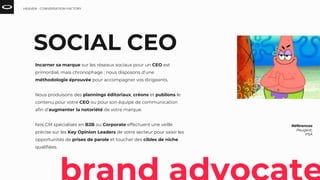 Références
Peugeot,
PSA
SOCIAL CEO
Incarner sa marque sur les réseaux sociaux pour un CEO est
primordial, mais chronophage : nous disposons d’une
méthodologie éprouvée pour accompagner vos dirigeants.
Nous produisons des plannings éditoriaux, créons et publions le
contenu pour votre CEO ou pour son équipe de communication
afin d’augmenter la notoriété de votre marque.
Nos CM spécialisés en B2B ou Corporate effectuent une veille
précise sur les Key Opinion Leaders de votre secteur pour saisir les
opportunités de prises de parole et toucher des cibles de niche
qualifiées.
HEAVEN - CONVERSATION FACTORY
 