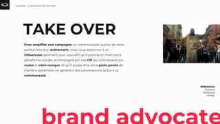 Références
Danone
Samsung
Disney
TAKE OVER
Pour amplifier une campagne ou communiquer autour de votre
produit lors d’un événement, nous nous associons à un
influenceur pertinent pour vous afin qu’il prenne en main votre
plateforme sociale, accompagné par nos CM qui connaissent vos
codes et votre marque, et qu’il puisse être votre porte parole de
manière éphémère, en générant des conversations grâce à sa
communauté.
HEAVEN - CONVERSATION FACTORY
 