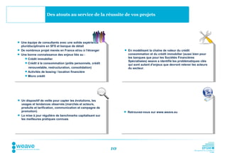 Des atouts au service de la réussite de vos projets




 Une équipe de consultants avec une solide expérience
  pluridisciplinaire en SFS et banque de détail
 De nombreux projet menés en France et/ou à l’étranger           En modélisant la chaîne de valeur du crédit
 Une bonne connaissance des enjeux liés au :                      consommation et du crédit immobilier (aussi bien pour
      Crédit immobilier                                           les banques que pour les Sociétés Financières
                                                                   Spécialisées) weave a identifié les problématiques clés
      Crédit à la consommation (prêts personnels, crédit
                                                                   qui sont autant d’enjeux que devront relever les acteurs
       renouvelable, restructuration, consolidation)               du secteur.
      Activités de leasing / location financière
      Micro crédit




 Un dispositif de veille pour capter les évolutions, les
  usages et tendances observés (marchés et acteurs,
  produits et tarification, communication et campagne de
  promotion)                                                      Retrouvez-nous sur www.weave.eu
 La mise à jour régulière de benchmarks capitalisant sur
  les meilleures pratiques connues




                                                            10
 