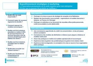 Repositionnement stratégique et marketing
                     « L'innovation permanente est la seule manière pour une entreprise
                     d'éviter que sa gamme de produits ne vieillisse.»

Vos enjeux                         Notre savoir-faire
 Quelle offre de crédit
  responsable ?                       Participer à la mise en œuvre de stratégie de conquête et de fidélisation
                                      Réaliser des benchmarks concurrentiels : organisations et modèles bancaires à
 Comment capter de nouveaux           distance en France et à l’étranger
  segments de clientèle ?             Participer à la définition et au lancement de nouvelles offres (prêts personnels,
                                       crédit renouvelable et carte débit/crédit)
 Comment repenser les
  modèles économiques ?
                                   Notre valeur ajoutée
 Quelles sont les évolutions         Une connaissance approfondie du crédit à la consommation et des principaux
  possibles en matière d’offre
                                       acteurs européens
  de services financiers, de
  services bancaires voire de         Connaissance des modèles de distribution à distance /pure players à distance et
  services périphériques pour          modèles multi-canal
  fidéliser les clients ?             Vision des pratiques en matière de modèles opérationnels et économiques
                                      Expérience dans la gestion des problématiques de gestion de la relation client
 Quelles sont les évolutions
  possibles dans la relation          Expérience dans le diagnostic, la conception et la mise en œuvre d’une organisation
  client ?                             client centrique
                                   Extraits de nos références
 Quelle place accorder aux
  réseaux sociaux ?                               Accompagnement au
                                                                                                  Positionner le client au centre de
                                                  repositionnement stratégique et à la
                                                                                                  l’organisation
                                                  transformation de l’entreprise
 Quelle sera l’évolution du
  comportement du                                 Cadrage et pilotage du lancement                  Définition de l’offre crédit
                                                  d’une carte débit/crédit                          renouvelable
  consommateur ?


                                                            5
 