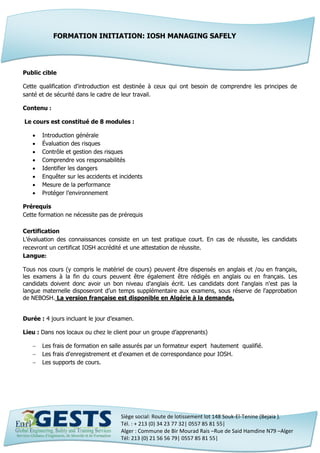 Siège social: Route de lotissement lot 148 Souk-El-Tenine (Bejaia ).
Tél. : + 213 (0) 34 23 77 32| 0557 85 81 55|
Alger : Commune de Bir Mourad Rais –Rue de Said Hamdine N79 –Alger
Tél: 213 (0) 21 56 56 79| 0557 85 81 55|
Public cible
Cette qualification d'introduction est destinée à ceux qui ont besoin de comprendre les principes de
santé et de sécurité dans le cadre de leur travail.
Contenu :
Le cours est constitué de 8 modules :
 Introduction générale
 Évaluation des risques
 Contrôle et gestion des risques
 Comprendre vos responsabilités
 Identifier les dangers
 Enquêter sur les accidents et incidents
 Mesure de la performance
 Protéger l’environnement
Prérequis
Cette formation ne nécessite pas de prérequis
Certification
L’évaluation des connaissances consiste en un test pratique court. En cas de réussite, les candidats
recevront un certificat IOSH accrédité et une attestation de réussite.
Langue:
Tous nos cours (y compris le matériel de cours) peuvent être dispensés en anglais et /ou en français,
les examens à la fin du cours peuvent être également être rédigés en anglais ou en français. Les
candidats doivent donc avoir un bon niveau d'anglais écrit. Les candidats dont l'anglais n'est pas la
langue maternelle disposeront d’un temps supplémentaire aux examens, sous réserve de l'approbation
de NEBOSH. La version française est disponible en Algérie à la demande.
Durée : 4 jours incluant le jour d’examen.
Lieu : Dans nos locaux ou chez le client pour un groupe d’apprenants)
 Les frais de formation en salle assurés par un formateur expert hautement qualifié.
 Les frais d'enregistrement et d'examen et de correspondance pour IOSH.
 Les supports de cours.
FORMATION INITIATION: IOSH MANAGING SAFELY
 