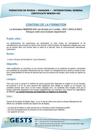 Siège social: Route de lotissement lot 148 Souk-El-Tenine (Bejaia ).
Tél. : + 213 (0) 34 23 77 32| 0557 85 81 55|
Alger : Commune de Bir Mourad Rais –Rue de Said Hamdine N79 –Alger
Tél: 213 (0) 21 56 56 79| 0557 85 81 55|
CONTENU DE LA FORMATION
La formation NEBOSH IGC est divisée en 3 unités : IGC1, IGC2 et IGC3.
Chaque unité sera évaluée séparément
Public cible :
Les gestionnaires, les superviseurs qui demandent un haut niveau de connaissances et de
compréhension des principes de santé et de sécurité. Cette formation est également adaptée pour ceux
qui se lancent dans une carrière dans la santé et la sécurité, dans un environnement international,
notamment.
Durée :
11 jours (10 jours de formation & 1 jour d'examen).
Objectifs :
Cette qualification se concentre sur les normes internationales et les systèmes de gestion, permettant
aux candidats de s'acquitter efficacement de leur mission en management de la santé au travail et pour
leurs responsabilités en termes de sécurité dans tous les secteurs de l'emploi, dans toutes les régions du
monde.
Langue:
Tous nos cours (y compris le matériel de cours) peuvent être dispensés en anglais et /ou en français,
les examens à la fin du cours peuvent être également être rédigés en anglais ou en français. Les
candidats doivent donc avoir un bon niveau d'anglais écrit. Les candidats dont l'anglais n'est pas la
langue maternelle disposeront d’un temps supplémentaire aux examens, sous réserve de l'approbation
de NEBOSH. La version française est disponible en Algérie à la demande.
Lieu :
Centres de formation de Bejaia, Alger ou sur le site du client (une prise en charge hébergement est
offerte aux candidats venants des régions loin de Bejaia).
- Les frais de formation en salle assurée par un formateur expert hautement qualifié.
- Les frais d'enregistrement et d'examen et de correspondance pour NEBOSH.
- Les supports de cours.
FORMATION DE NIVEAU « MANAGER » : INTERNATIONAL GENERAL
CERTIFICATE NEBOSH IGC
 