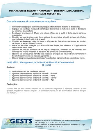 Siège social: Route de lotissement lot 148 Souk-El-Tenine (Bejaia ).
Tél. : + 213 (0) 34 23 77 32| 0557 85 81 55|
Alger : Commune de Bir Mourad Rais –Rue de Said Hamdine N79 –Alger
Tél: 213 (0) 21 56 56 79| 0557 85 81 55|
Connaissances et compétences acquises :
o Comprendre et appliquer les meilleures pratiques internationales de santé et de sécurité;
o Expliquer les avantages moraux et économiques des normes en matière de santé et de sécurité
au sein d'une organisation;
o Développer, promouvoir et diffuser une culture efficace de la santé et de la sécurité dans une
organisation;
o Identifier les caractéristiques clés d'une politique de santé et de sécurité, préparer et effectuer
une évaluation de la sécurité et de la santé;
o Identifier les dangers en milieu de travail et effectuer des évaluations des risques, les résultats
de disques et les procédures d'examen;
o Mettre en place des stratégies pour le contrôle des risques, leur réduction et d'application de
méthodes de travail sûres;
o Identifier les risques d'incendie et les risques consécutifs, conseiller sur les mesures pour
minimiser les risques d'incendie et d'élaborer des procédures contre l'incendie;
o Identifier les conséquences néfastes des processus physiques de travail et l'environnement de
travail et recommander des mesures appropriées ;
o Élaborer des processus et des procédures d'enquête et de signalement des accidents au travail.
Unité IGC1 : Management de la Santé et Sécurité à l'International
(5 jours)
Contenu:
o Les fondamentaux de santé et de sécurité
o Systèmes de management en Santé & Sécurité 1 - Planifier
o Systèmes de management en Santé & Sécurité 2 - Faire
o Systèmes de management en Santé & Sécurité 3 - Vérifier
o Systèmes de management en Santé & Sécurité 4 - Agir
Évaluation :
Examen écrit de deux heures composé de dix questions obligatoires à réponses "courtes" et une
question obligatoire à "réponse longue". Les copies sont notées par des examinateurs externes désignés
par NEBOSH.
FORMATION DE NIVEAU « MANAGER » : INTERNATIONAL GENERAL
CERTIFICATE NEBOSH IGC
 