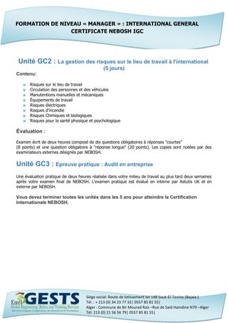 Siège social: Route de lotissement lot 148 Souk-El-Tenine (Bejaia ).
Tél. : + 213 (0) 34 23 77 32| 0557 85 81 55|
Alger : Commune de Bir Mourad Rais –Rue de Said Hamdine N79 –Alger
Tél: 213 (0) 21 56 56 79| 0557 85 81 55|
Unité GC2 : La gestion des risques sur le lieu de travail à l'international
(5 jours)
Contenu:
o Risques sur le lieu de travail
o Circulation des personnes et des véhicules
o Manutentions manuelles et mécaniques
o Équipements de travail
o Risques électriques
o Risques d'incendie
o Risques Chimiques et biologiques
o Risques pour la santé physique et psychologique
Évaluation :
Examen écrit de deux heures composé de dix questions obligatoires à réponses "courtes"
(8 points) et une question obligatoire à "réponse longue" (20 points). Les copies sont notées par des
examinateurs externes désignés par NEBOSH.
Unité GC3 : Epreuve pratique : Audit en entreprise
Une évaluation pratique de deux heures réalisée dans votre milieu de travail au plus tard deux semaines
après votre examen final de NEBOSH. L'examen pratique est évalué en interne par Astutis UK et en
externe par NEBOSH.
Vous devez terminer toutes les unités dans les 5 ans pour atteindre la Certification
Internationale NEBOSH.
FORMATION DE NIVEAU « MANAGER » : INTERNATIONAL GENERAL
CERTIFICATE NEBOSH IGC
 