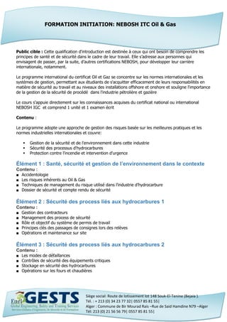 Siège social: Route de lotissement lot 148 Souk-El-Tenine (Bejaia ).
Tél. : + 213 (0) 34 23 77 32| 0557 85 81 55|
Alger : Commune de Bir Mourad Rais –Rue de Said Hamdine N79 –Alger
Tél: 213 (0) 21 56 56 79| 0557 85 81 55|
Public cible : Cette qualification d'introduction est destinée à ceux qui ont besoin de comprendre les
principes de santé et de sécurité dans le cadre de leur travail. Elle s’adresse aux personnes qui
envisagent de passer, par la suite, d’autres certifications NEBOSH, pour développer leur carrière
internationale, notamment.
Le programme international du certificat Oil et Gaz se concentre sur les normes internationales et les
systèmes de gestion, permettant aux étudiants de s'acquitter efficacement de leurs responsabilités en
matière de sécurité au travail et au niveaux des installations offshore et onshore et souligne l'importance
de la gestion de la sécurité de procédé dans l'industrie pétrolière et gazière
Le cours s'appuie directement sur les connaissances acquises du certificat national ou international
NEBOSH IGC et comprend 1 unité et 1 examen écrit
Contenu :
Le programme adopte une approche de gestion des risques basée sur les meilleures pratiques et les
normes industrielles internationales et couvre:
 Gestion de la sécurité et de l'environnement dans cette industrie
 Sécurité des processus d'hydrocarbures
 Protection contre l'incendie et intervention d'urgence
Élément 1 : Santé, sécurité et gestion de l’environnement dans le contexte
Contenu :
■ Accidentologie
■ Les risques inhérents au Oil & Gas
■ Techniques de management du risque utilisé dans l’industrie d’hydrocarbure
■ Dossier de sécurité et compte rendu de sécurité
Élément 2 : Sécurité des process liés aux hydrocarbures 1
Contenu :
■ Gestion des contracteurs
■ Management des process de sécurité
■ Rôle et objectif du système de permis de travail
■ Principes clés des passages de consignes lors des relèves
■ Opérations et maintenance sur site
Élément 3 : Sécurité des process liés aux hydrocarbures 2
Contenu :
■ Les modes de défaillances
■ Contrôles de sécurité des équipements critiques
■ Stockage en sécurité des hydrocarbures
■ Opérations sur les fours et chaudières
FORMATION INITIATION: NEBOSH ITC Oil & Gas
 