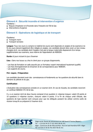 Siège social: Route de lotissement lot 148 Souk-El-Tenine (Bejaia ).
Tél. : + 213 (0) 34 23 77 32| 0557 85 81 55|
Alger : Commune de Bir Mourad Rais –Rue de Said Hamdine N79 –Alger
Tél: 213 (0) 21 56 56 79| 0557 85 81 55|
Élément 4 : Sécurité incendie et intervention d’urgence
Contenu :
■ Risques d’explosion et d’incendie dans l’industrie de l’Oil & Gas
■ Interventions d’urgence
Élément 5 : Opérations de logistique et de transport
Contenu:
■ Transport marin
■ Transport terrestre
Langue: Tous nos cours (y compris le matériel de cours) sont dispensés en anglais et les examens à la
fin du cours doivent également être rédigés en anglais. Les candidats doivent donc avoir un bon niveau
d'anglais écrit. Les candidats dont l'anglais n'est pas la langue maternelle disposeront d’un temps
supplémentaire aux examens, sous réserve de l'approbation de NEBOSH.
Durée :6 jours incluant le jour d’examen
Lieu : Dans nos locaux ou chez le client pour un groupe d’apprenants.
- Les frais de formation en salle assurée par un formateur expert international hautement qualifié.
- Les frais d'enregistrement et d'examen et de correspondance pour NEBOSH.
- Les supports de cours).
Pré- requis / Préparation
Les candidats devraient avoir des connaissances et fondements sur les questions de sécurité dans le
domaine du pétrole et du gaz.
Certification
L’évaluation des connaissances consiste en un examen écrit. En cas de réussite, les candidats recevront
un certificat NEBOSH ITC Oil & Gas.
Il y a un examen écrit de deux heures composé d'une question à «réponse longue» valant 20 points et
10 questions à «réponse courte», chacune valant 8 points. À la fin de chaque unité d'étude, des
questions de type examen sont conçues pour que les délégués puissent les utiliser comme outils de
révision lorsqu'ils se préparent à l'examen écrit.
 