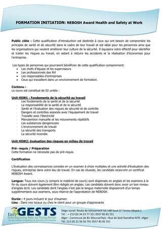 Siège social: Route de lotissement lot 148 Souk-El-Tenine (Bejaia ).
Tél. : + 213 (0) 34 23 77 32| 0557 85 81 55|
Alger : Commune de Bir Mourad Rais –Rue de Said Hamdine N79 –Alger
Tél: 213 (0) 21 56 56 79| 0557 85 81 55|
Public cible : Cette qualification d'introduction est destinée à ceux qui ont besoin de comprendre les
principes de santé et de sécurité dans le cadre de leur travail et est idéal pour les personnes ainsi que
les organisations qui veulent améliorer leur culture de la sécurité. Il équipera votre effectif pour identifier
et traiter les risques au travail, en aidant à réduire les accidents et la réalisation d'économies pour
l'entreprise.
Les types de personnes qui pourraient bénéficier de cette qualification comprennent:
 Les chefs d'équipe et les superviseurs
 Les professionnels des RH
 Les responsables d'entreprises
 Ceux qui travaillent dans un environnement de formation.
Contenu :
Le cours est constitué de 02 unités :
Unit HSW1 : Fondements de la sécurité au travail
 Les fondements de la santé et de la sécurité
 La responsabilité de la santé et de la sécurité
 Santé et l'évaluation des risques de sécurité et de contrôle
 Dangers et contrôles associés avec l'équipement de travail
 Travaille avec l'électricité
 Manutention manuelle et les mouvements répétitifs
 Les substances dangereuses
 L'environnement de travail
 La sécurité des transports
 La sécurité incendie
Unit HSW2: évaluation des risques en milieu de travail
Pré- requis / Préparation
Cette formation ne nécessite pas de pré-requis
Certification
L’évaluation des connaissances consiste en un examen à choix multiples et une activité d'évaluation des
risques, entreprise dans votre lieu de travail. En cas de réussite, les candidats recevront un certificat
NEBOSH Award.
Langue: Tous nos cours (y compris le matériel de cours) sont dispensés en anglais et les examens à la
fin du cours doivent également être rédigés en anglais. Les candidats doivent donc avoir un bon niveau
d'anglais écrit. Les candidats dont l'anglais n'est pas la langue maternelle disposeront d’un temps
supplémentaire aux examens, sous réserve de l'approbation de NEBOSH.
Durée : 4 jours incluant le jour d’examen
Lieu : Dans nos locaux ou chez le client pour un groupe d’apprenants
FORMATION INITIATION: NEBOSH Award Health and Safety at Work
 