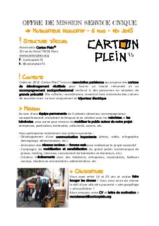  
OFFRE DE MISSION SERVICE CIVIQUE
# MOBILISATEUR ASSOCIATIF - 6 MOIS - FÉV 2015
? STRUCTURE D’ACCUEIL
Association Carton Plein75
33 rue du Nord 75018 Paris
www.cartonplein.org
f : /cartonplein75
t : @cartonplein75
! CONTEXTE
Créée en 2012, Carton Plein75
est une association parisienne qui propose des cartons
de déménagement réutilisés pour fournir un travail rémunéré et un
accompagnement socioprofessionnel renforcé à des personnes en situation de
grande précarité. Elle collecte, reconditionne, revend et livre à domicile des cartons
de seconde main. Le tout uniquement en triporteur électrique.
> MISSION
Au sein d’une équipe permanente de 3 salariés (directeur, accompagnateur
socioprofesionnel, encadrant technique) et en relation avec les valoristes et les
bénévoles, vous aurez pour mission de mobiliser le public autour de notre projet :
entreprises, particuliers, bénévoles, collectivité, voisins, etc.
Vous participerez notamment aux actions suivantes :
- Développement d’une communication impactante (photo, vidéo, infographie,
témoignage, démonstration, etc.)
- Animation des réseaux sociaux et forums web pour médiatiser le projet associatif
- Campagne de mobilisation et sensibilisation du grand public (communiqué de
presse, mailing, interview, recrutement de bénévoles et donateurs, etc.)
- Création d’événements avec des habitants, entreprises, associations, bailleurs
sociaux, résidences universitaires, administration, etc.
+ CANDIDATURE
Vous avez entre 16 et 25 ans et voulez faire
bouger les choses ? Vous avez envie de relever
le défi d’une ville zéro pauvreté + zéro gaspillage
+ zéro pollution ?
Alors envoyez votre CV et lettre de motivation à
recrutement@cartonplein.org
 