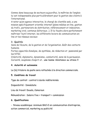 Comme dans beaucoup de secteurs aujourd’hui, la maîtrise de l’anglais
lui est indispensable plus particulièrement pour la gestion des clients à
l’international.
A noter qu’en agence interactive, le chargé de clientèle web, a une
mission spécifiquement orientée internet (plans médias on-line, gestion
du trafic, partenariats de distribution, référencement et indexation,
marketing viral, contenus éditoriaux…). Il lui faudra alors parfaitement
maîtriser l’outil internet, les différents leviers de communication on-
line et les réseaux sociaux
3. Qualités
Sens de l’écoute, de la gestion et de l’organisation. Goût des contacts
humains.
Fortes capacités d’analyse, de synthèse, de rédaction et passionné par
les NTIC.
Créativité, diplomatie, dynamisme, combativité, sens de la persuasion.
Curiosité, souplesse d’esprit et… une bonne résistance au stress !!
4. Autorité et autonomie
Le (la) titulaire du poste sera rattachée à la direction commerciale.
5. Conditions de travail
Type de contrat : contrat à durée indéterminée
Disponibilité : Immédiate
Lieu de travail: Douala, Cameroun
Rémunération : Salaire fixe + transport + commission
6. Qualifications
- Niveau académique: minimum BAC+2 en communication d’entreprise,
action commercial, marketing ou publicité
 