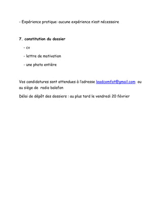 - Expérience pratique: aucune expérience n’est nécessaire
7. constitution du dossier
- cv
- lettre de motivation
- une photo entière
Vos candidatures sont attendues à l’adresse leadcomfat@gmail.com ou
au siège de radio balafon
Délai de dépôt des dossiers : au plus tard le vendredi 20 février
 