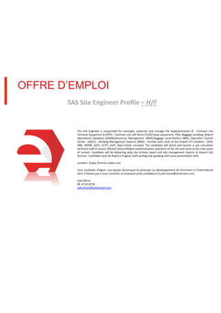 OFFRE D’EMPLOI
SAS#Site#Engineer#Proﬁle#–"H/F!

!
The! Site! Engineer! is! responsible! for! oversight,! supervise! and! manage! the! implementa8on! of! ! Common! Use!
Terminal!Equipment!(CUPPS)!,!Common!Use!Self!Serve!(CUSS)!kiosk!equipment,!FIDS,!Baggage!handling,!Airport!
Opera8onal! Database! (AODB),Resources! Management! (RMS),Baggage! reconcilia8on! (BRS),! Opera8on! Control!
Center! ! (AOCC)! ,! Building! Management! Systems! (BMS)! .! Familiar! with! most! of! the! Airport! ICT! solu8ons! ! (SCN,!
DNE,! WDNE,! SACS,! CCTV,! VoIP,! Data! Center! concept).! The! candidate! will! direct! and! mentor! a! sub! consultant!
technical!staﬀ!to!ensure!eﬃcient!and!proﬁtable!implementa8on!opera8on!of!the!site!and!serve!as!the!main!point!
of! contact.! Candidate! will! be! delivering! daily! site! ac8vity! report! and! site! management! reports! to! Airport! Site!
Director.!Candidate!must!be!ﬂuent!in!English,!both!wri8ng!and!speaking!with!some!presenta8on!skills!
!
Loca8on:!Dubaï,!Émirats!arabes!unis!
!
Vous! souhaitez! intégrer! une! équipe! dynamique! et! par8ciper! au! développement! de! Simstream! à! l’interna8onal!
alors!n’hésitez!pas!à!nous!contacter!en!envoyant!votre!candidature!à!julie.morin@simstream.com!
!
Julie!Morin!
06!14!52!20!56!
julie.morin@simstream.com!
!

 