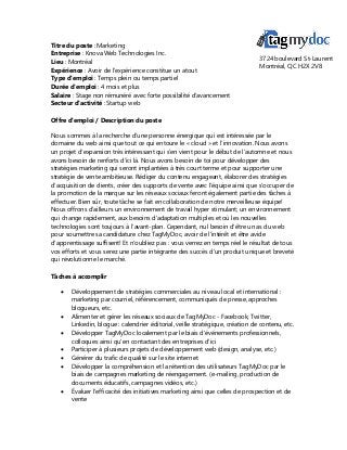 Titre du poste : Marketing
Entreprise : Knova Web Technologies Inc.
Lieu : Montréal
Expérience : Avoir de l'expérience constitue un atout
Type d'emploi : Temps plein ou temps partiel
Durée d'emploi : 4 mois et plus
Salaire : Stage non rémunéré avec forte possibilité d'avancement
Secteur d'activité : Startup web
Offre d'emploi / Description du poste
Nous sommes à la recherche d'une personne énergique qui est intéressée par le
domaine du web ainsi que tout ce qui entoure le « cloud » et l’innovation. Nous avons
un projet d’expansion très intéressant qui s’en vient pour le début de l’automne et nous
avons besoin de renforts d’ici là. Nous avons besoin de toi pour développer des
stratégies marketing qui seront implantées à très court terme et pour supporter une
stratégie de vente ambitieuse. Rédiger du contenu engageant, élaborer des stratégies
d’acquisition de clients, créer des supports de vente avec l'équipe ainsi que s'occuper de
la promotion de la marque sur les réseaux sociaux feront également partie des tâches à
effectuer. Bien sûr, toute tâche se fait en collaboration de notre merveilleuse équipe!
Nous offrons d'ailleurs un environnement de travail hyper stimulant; un environnement
qui change rapidement, aux besoins d'adaptation multiples et où les nouvelles
technologies sont toujours à l’avant-plan. Cependant, nul besoin d'être un as du web
pour soumettre sa candidature chez TagMyDoc, avoir de l'intérêt et être avide
d'apprentissage suffisent! Et n’oubliez pas : vous verrez en temps réel le résultat de tous
vos efforts et vous serez une partie intégrante des succès d’un produit unique et breveté
qui révolutionne le marché.
Tâches à accomplir
 Développement de stratégies commerciales au niveau local et international :
marketing par courriel, référencement, communiqués de presse, approches
blogueurs, etc.
 Alimenter et gérer les réseaux sociaux de TagMyDoc - Facebook, Twitter,
Linkedin, blogue : calendrier éditorial, veille stratégique, création de contenu, etc.
 Développer TagMyDoc localement par le biais d'événements professionnels,
colloques ainsi qu'en contactant des entreprises d'ici
 Participer à plusieurs projets de développement web (design, analyse, etc.)
 Générer du trafic de qualité sur le site internet
 Développer la compréhension et la rétention des utilisateurs TagMyDoc par le
biais de campagnes marketing de réengagement. (e-mailing, production de
documents éducatifs, campagnes vidéos, etc.)
 Évaluer l'efficacité des initiatives marketing ainsi que celles de prospection et de
vente
3724 boulevard St-Laurent
Montréal, QC H2X 2V8
 