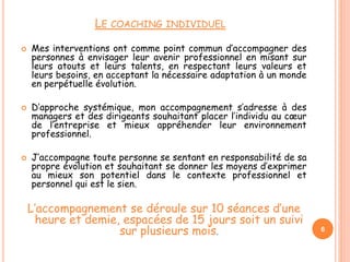 LE COACHING INDIVIDUEL
 Mes interventions ont comme point commun d’accompagner des
personnes à envisager leur avenir professionnel en misant sur
leurs atouts et leurs talents, en respectant leurs valeurs et
leurs besoins, en acceptant la nécessaire adaptation à un monde
en perpétuelle évolution.
 D’approche systémique, mon accompagnement s’adresse à des
managers et des dirigeants souhaitant placer l’individu au cœur
de l’entreprise et mieux appréhender leur environnement
professionnel.
 J’accompagne toute personne se sentant en responsabilité de sa
propre évolution et souhaitant se donner les moyens d’exprimer
au mieux son potentiel dans le contexte professionnel et
personnel qui est le sien.
L’accompagnement se déroule sur 10 séances d’une
heure et demie, espacées de 15 jours soit un suivi
sur plusieurs mois. 6
 