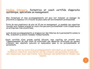 2
Nadège Villemaire, formatrice et coach certifiée d’approche
systémique, spécialisée en management.
Mes formations et mes accompagnements ont pour but d’amener un manager de
proximité à s’épanouir et à trouver sa place dans son environnement professionnel.
Forte de mon expérience de plus de 15 ans en management, je possède une expertise
tournée vers l’humain acquise au cours d’un parcours professionnel riche d’expériences
en entreprises très diversifiées.
Lors de mes accompagnements je m’appuie sur des théories de la personnalité comme la
PNL, la Gestalt ou encore l’analyse transactionnelle.
Coach certifiée d’une grande qualité d’écoute, mon coaching est orienté vers
l'épanouissement de mon client en effectuant une démarche structurée qui permet
d'obtenir des résultats concrets et mesurables dans la vie professionnelle et
personnelle.
Que ce soit au cours d’un accompagnement individuel ou en session de
formation collective, mon métier est de conduire une personne à mobiliser
ses ressources, lever ses freins, faire émerger ses potentiels et révéler ses
talents.
 