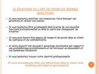 LE COACHING OU L’ART DE POSER LES BONNES
QUESTIONS
 Si vous souhaitez mobiliser vos ressources, faire émerger vos
potentiels et révéler vos talents,
 Si vous souhaitez être accompagné dans la prise de vos nouvelles
fonctions professionnelles ou dans le cadre d’un changement de
situation
 Si vous avez besoin d’un espace de temps et de parole dans un climat
de confiance et de confidentialité,
 Si votre objectif est d’acquérir davantage d’autonomie par rapport à
une problématique professionnelle et de retrouver un mouvement et
une dynamique d’évolution
 Si vous souhaitez trouver votre identité professionnelle
Je vous accompagne dans ces démarches dans le cadre d’un
coaching individuel et personnalisé 5
 
