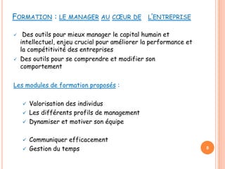 FORMATION : LE MANAGER AU CŒUR DE L’ENTREPRISE
 Des outils pour mieux manager le capital humain et
intellectuel, enjeu crucial pour améliorer la performance et
la compétitivité des entreprises
 Des outils pour se comprendre et modifier son
comportement
Les modules de formation proposés :
 Valorisation des individus
 Les différents profils de management
 Dynamiser et motiver son équipe
 Communiquer efficacement
 Gestion du temps 8
 