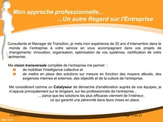 01/06/2017 Page 13 sur 27
Mon approche professionnelle...
...Un autre Regard sur l'Entreprise
Consultante et Manager de Transition, je mets mon expérience de 20 ans d’intervention dans le
monde de l’entreprise à votre service en vous accompagnant dans vos projets de
changements: innovation, organisation, optimisation de vos systèmes, certification de votre
entreprise.
Ma vision transversale complète de l’entreprise me permet  :
de mobiliser l'intelligence collective et
de mettre en place des solutions sur mesure en fonction des moyens alloués, des
exigences internes et externes, des objectifs et de la culture de l’entreprise.
Me considérant comme un Catalyseur de démarche d'amélioration auprès de vos équipes, je
m’appuie principalement sur le dirigeant, sur les professionnels de l’entreprise...
... parce que les solutions les plus efficaces viennent de l’intérieur,
ce qui garantit une pérennité dans leurs mises en place.
 