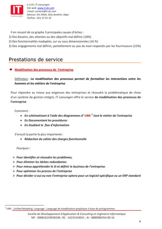 E.U.R.L IT Loesungen
                     Site web: www.it-dz.com
                      Email: contant@it-dz.com
                     Adresse: Ain Allah, Dely Ibrahim, Alger
                     Tel/Fax : 021 37 41 35




      Il en ressort de ce graphe 3 principales causes d’échec :
     1) Des besoins, des attentes ou des objectifs mal définis (18%)
     2) Des fonctionnalités inadaptés, sur ou sous dimensionnées (16 %)
     3) Des engagements mal définis, partiellement ou pas du tout respectés par les fournisseurs (13%)



     Prestations de service
          Modélisation des processus de l’entreprise

          Définition : La modélisation des processus permet de formaliser les interactions entre les
          hommes et les métiers de l'entreprise

       Pour répondre au mieux aux exigences des entreprises et résoudre la problématique de choix
       d’un système de gestion intégré, IT Loesungen offre le service de modélisation des processus de
       l’entreprise

          Comment :
              En schématisant à l’aide des diagrammes d’ UML 2 tout le métier de l’entreprise
              En Documentant les procédures
              En étudiant le flux d’information

          S’ensuit la partie la plus importante :
               Rédaction du cahier des charges fonctionnelle

             Pourquoi :

            Pour identifier et résoudre les problèmes,
            Pour éliminer les tâches redondantes
            Pour mieux appréhender le SI et définir le business de l’entreprise.
            Pour optimiser les process de l’entreprise
            Pour décider si oui ou non l’entreprise optera pour un logiciel spécifique ou un ERP standard




2
    UML : Unified Modeling Language : Language de modélisation graphique à base de pictogrammes.
                     Société de Développement d’Application & Consulting en Ingénierie Informatique
                        MF : 000816239038338 ; RC : 16231410031 ; AI : 08B0980354-00-16
                                                                                                        4
 