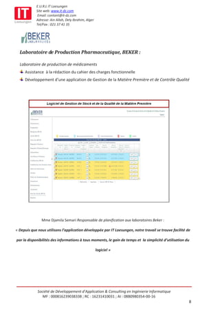 E.U.R.L IT Loesungen
            Site web: www.it-dz.com
             Email: contant@it-dz.com
            Adresse: Ain Allah, Dely Ibrahim, Alger
            Tel/Fax : 021 37 41 35




  Laboratoire de Production Pharmaceutique, BEKER :

  Laboratoire de production de médicaments
     Assistance à la rédaction du cahier des charges fonctionnelle
     Développement d’une application de Gestion de la Matière Première et de Contrôle Qualité




               Mme Djamila Semari Responsable de planification aux laboratoires Beker :

« Depuis que nous utilisons l’application développée par IT Loesungen, notre travail se trouve facilité de

par la disponibilités des informations à tous moments, le gain de temps et la simplicité d’utilisation du

                                                      logiciel »




             Société de Développement d’Application & Consulting en Ingénierie Informatique
                MF : 000816239038338 ; RC : 16231410031 ; AI : 08B0980354-00-16
                                                                                                         8
 