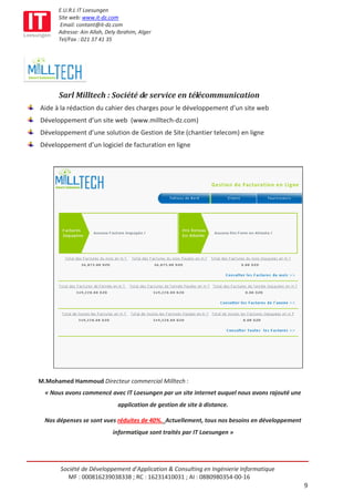 E.U.R.L IT Loesungen
      Site web: www.it-dz.com
       Email: contant@it-dz.com
      Adresse: Ain Allah, Dely Ibrahim, Alger
      Tel/Fax : 021 37 41 35




      Sarl Milltech : Société de service en télécommunication
Aide à la rédaction du cahier des charges pour le développement d’un site web
Développement d’un site web (www.milltech-dz.com)
Développement d’une solution de Gestion de Site (chantier telecom) en ligne
Développement d’un logiciel de facturation en ligne




M.Mohamed Hammoud Directeur commercial Milltech :
  « Nous avons commencé avec IT Loesungen par un site internet auquel nous avons rajouté une
                               application de gestion de site à distance.

  Nos dépenses se sont vues réduites de 40%. Actuellement, tous nos besoins en développement
                            informatique sont traités par IT Loesungen »




       Société de Développement d’Application & Consulting en Ingénierie Informatique
          MF : 000816239038338 ; RC : 16231410031 ; AI : 08B0980354-00-16
                                                                                               9
 