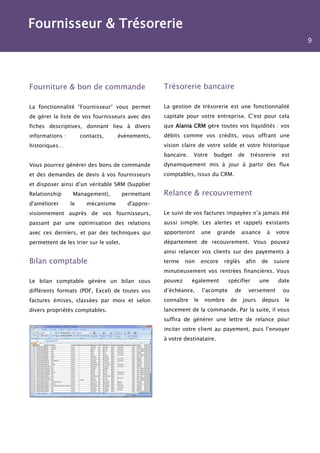 Fournisseur & Trésorerie
                                                                                                                   9




Fourniture & bon de commande                         Trésorerie bancaire

La fonctionnalité “Fournisseur“ vous permet          La gestion de trésorerie est une fonctionnalité
de gérer la liste de vos fournisseurs avec des       capitale pour votre entreprise. C’est pour cela
fiches descriptives, donnant lieu à divers           que Alania CRM gère toutes vos liquidités : vos
informations :        contacts,     événements,      débits comme vos crédits, vous offrant une
historiques…                                         vision claire de votre solde et votre historique
                                                     bancaire.   Votre      budget     de     trésorerie     est
Vous pourrez générer des bons de commande            dynamiquement mis à jour à partir des flux
et des demandes de devis à vos fournisseurs          comptables, issus du CRM.
et disposer ainsi d’un véritable SRM (Supplier
Relationship      Management),          permettant   Relance & recouvrement
d'améliorer      le     mécanisme         d'appro-
visionnement auprès de vos fournisseurs,             Le suivi de vos factures impayées n’a jamais été
passant par une optimisation des relations           aussi simple. Les alertes et rappels existants
avec ces derniers, et par des techniques qui         apporteront      une    grande       aisance    à     votre
permettent de les trier sur le volet.                département de recouvrement. Vous pouvez
                                                     ainsi relancer vos clients sur des payements à
Bilan comptable                                      terme    non     encore   réglés       afin    de   suivre
                                                     minutieusement vos rentrées financières. Vous
Le bilan comptable génère un bilan sous              pouvez      également        spécifier        une     date
différents formats (PDF, Excel) de toutes vos        d’échéance,      l’acompte      de      versement       ou
factures émises, classées par mois et selon          connaître   le    nombre     de      jours     depuis    le
divers propriétés comptables.                        lancement de la commande. Par la suite, il vous
                                                     suffira de générer une lettre de relance pour
                                                     inciter votre client au payement, puis l’envoyer
                                                     à votre destinataire.
 