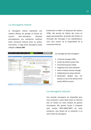 13




La messagerie interne

La   messagerie    interne    représente    une    Entièrement en Web 2 et disposant des options
solution efficace de partage et d'envoi de         HTML, elle permet de réaliser des mises en
courrier     inter-utilisateurs.       Destinée    pages personnalisées, de joindre des fichiers et
principalement    aux    entreprises   souffrant   d'envoyer des messages à vos collaborateurs,

d'une connexion Internet lente ou parfois          sans vous soucier de la disponibilité de la

inexistante, il s'agit d'une messagerie locale     connexion Internet.
intégrée à Alania CRM.



                                                              Les avantages de cette messagerie :


                                                               L’envoi de messages HTML.
                                                               Joindre des fichiers jusqu'à 1Go.
                                                               Envoi beaucoup plus rapide.
                                                               Intégration avec votre calendrier.
                                                               Alerte à chaque nouveau message.
                                                               Indépendance du réseau Internet.
                                                               Destinataire      désigné       avec    son
                                                                 pseudo, au lieu d’une adresse email
                                                                 parfois difficile à retenir.




                                                   La messagerie internet

                                                   Une seconde messagerie est disponible pour
                                                   vous connecter à votre boite email sur Internet
                                                   tout en restant sur votre solution de gestion
                                                   d’entreprise. Elle permet l’accès à n'importe
                                                   quel   compte    POP3/IMAP/SMTP              de     votre
                                                   entreprise, sans besoin de se connecter à un
                                                   autre client de messagerie.
 