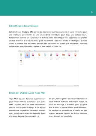 14




Bibliothèque documentaire

La bibliothèque de Alania CRM permet de répertorier tous les documents de votre entreprise pour
une meilleure accessibilité et une disponibilité immédiate pour tous vos collaborateurs.
Fonctionnant comme un explorateur de fichiers, cette bibliothèque vous apportera une grande
aisance de travail et d’organisation, grâce notamment à ses deux modes d’affichages : grandes
icônes et détaillé. Vos documents peuvent être versionnés ou classés par intervenant. Plusieurs
informations sont disponibles, comme la date d’ajout, la taille, etc.




Envoi par Outlook avec Auto Mail

"Auto Mail" est une fonction révolutionnaire        De plus, l'email généré s'ouvre directement sur
pour l'envoi d'emails automatisés sur Alania        votre Outlook habituel, comportant l'objet, le
CRM. Le grand attrait de cette fonctionnalité       corps du message et le fichier joint, qui peut
c'est de faire gagner du temps à son équipe         être le devis, la facture ou tout autre document.
commerciale en générant des envois d'emails         Un système de paramétrage d’emails par des
types rédigés par la direction (Exemple : Envoi     champs variables, permet de définir plusieurs
d'un devis, Relance d'un paiement, ...).            types d’emails personnalisés.
 