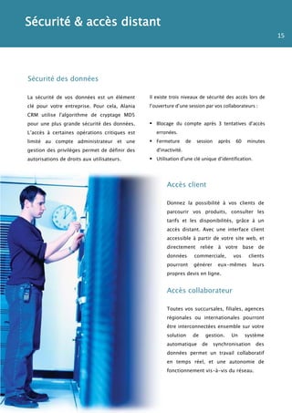 Sécurité & accès distant
                                                                                                             15




Sécurité des données

La sécurité de vos données est un élément      Il existe trois niveaux de sécurité des accès lors de
clé pour votre entreprise. Pour cela, Alania   l’ouverture d’une session par vos collaborateurs :
CRM utilise l'algorithme de cryptage MD5
pour une plus grande sécurité des données.      Blocage du compte après 3 tentatives d’accès
L’accès à certaines opérations critiques est      erronées.
limité au compte administrateur et une          Fermeture        de    session     après    60   minutes
gestion des privilèges permet de définir des      d’inactivité.
autorisations de droits aux utilisateurs.       Utilisation d’une clé unique d’identification.



                                                       Accès client

                                                       Donnez la possibilité à vos clients de
                                                       parcourir vos produits, consulter les
                                                       tarifs et les disponibilités, grâce à un
                                                       accès distant. Avec une interface client
                                                       accessible à partir de votre site web, et
                                                       directement reliée à votre base de
                                                       données         commerciale,         vos    clients
                                                       pourront        générer     eux-mêmes        leurs
                                                       propres devis en ligne.


                                                       Accès collaborateur

                                                       Toutes vos succursales, filiales, agences
                                                       régionales ou internationales pourront
                                                       être interconnectées ensemble sur votre
                                                       solution        de    gestion.       Un    système
                                                       automatique          de    synchronisation     des
                                                       données permet un travail collaboratif
                                                       en temps réel, et une autonomie de
                                                       fonctionnement vis-à-vis du réseau.
 