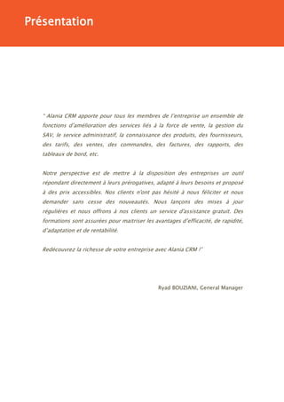 Présentation




   “ Alania CRM apporte pour tous les membres de l’entreprise un ensemble de
   fonctions d’amélioration des services liés à la force de vente, la gestion du
   SAV, le service administratif, la connaissance des produits, des fournisseurs,
   des tarifs, des ventes, des commandes, des factures, des rapports, des
   tableaux de bord, etc.


   Notre perspective est de mettre à la disposition des entreprises un outil
   répondant directement à leurs prérogatives, adapté à leurs besoins et proposé
   à des prix accessibles. Nos clients n'ont pas hésité à nous féliciter et nous
   demander sans cesse des nouveautés. Nous lançons des mises à jour
   régulières et nous offrons à nos clients un service d'assistance gratuit. Des
   formations sont assurées pour maitriser les avantages d’efficacité, de rapidité,
   d’adaptation et de rentabilité.


   Redécouvrez la richesse de votre entreprise avec Alania CRM !”




                                                 Ryad BOUZIANI, General Manager
 