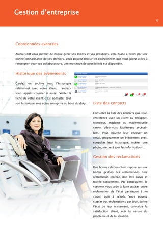 Gestion d’entreprise
                                                                                                      4




Coordonnées avancées

Alania CRM vous permet de mieux gérer vos clients et vos prospects, cela passe à priori par une
bonne connaissance de ces derniers. Vous pouvez choisir les coordonnées que vous jugez utiles à
renseigner pour vos collaborateurs, une multitude de possibilités est disponible.


Historique des événements

Gardez    en   archive   tout   l’historique
relationnel avec votre client : rendez-
vous, appels, courrier et autre.. Visiter la
fiche de votre client c’est consulter tout
son historique avec votre entreprise au bout du doigt.    Liste des contacts

                                                          Consultez la liste des contacts que vous
                                                          entretenez avec un client ou prospect.
                                                          Monsieur, madame ou mademoiselle
                                                          seront désormais facilement accessi-
                                                          bles. Vous pouvez leur envoyer un
                                                          email, programmer un événement avec,
                                                          consulter leur historique, insérer une
                                                          photo, mettre à jour les informations…


                                                          Gestion des réclamations

                                                          Une bonne relation client repose sur une
                                                          bonne gestion des réclamations. Une
                                                          réclamation insérée, doit être suivie et
                                                          traitée rapidement. Par conséquent, le
                                                          système vous aide à faire passer votre
                                                          réclamation de l’état persistant à en
                                                          cours, puis à résolu. Vous pouvez
                                                          classer vos réclamations par jour, suivre
                                                          l’état de leur traitement, connaître la
                                                          satisfaction client, voir la nature du
                                                          problème et de la solution.
 