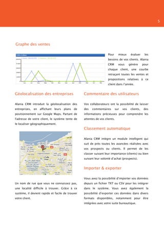 5




Graphe des ventes

                                                                        Pour     mieux          évaluer     les
                                                                        besoins de vos clients. Alania
                                                                        CRM      vous          génère      pour
                                                                        chaque       client,    une     courbe
                                                                        retraçant toutes les ventes et
                                                                        propositions relatives à ce
                                                                        client dans l’année.


Géolocalisation des entreprises                       Commentaire des utilisateurs

Alania CRM introduit la géolocalisation des           Vos collaborateurs ont la possibilité de laisser
entreprises,    en   affichant   leurs   plans   de   des   commentaires       sur    vos       clients,   des
positionnement sur Google Maps. Partant de            informations précieuses pour comprendre les
l'adresse de votre client, le système tente de        attentes de vos clients.
le localiser géographiquement.
                                                      Classement automatique

                                                      Alania CRM intègre un module intelligent qui
                                                      suit de près toutes les avancées réalisées avec
                                                      vos prospects ou clients. Il permet de les
                                                      classer suivant leur importance (clients) ou bien
                                                      suivant leur volonté d’achat (prospects).


                                                      Importer & exporter

                                                      Vous avez la possibilité d’importer vos données
Un nom de rue que vous ne connaissez pas,             depuis un fichier TXT ou CSV pour les intégrer
une localité difficile à trouver. Grâce à ce          dans le système. Vous avez également la
système, il devient rapide et facile de trouver       possibilité d’exporter ces données dans divers
votre client.                                         formats   disponibles, notamment            pour     être
                                                      intégrées avec votre suite bureautique.
 