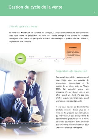 Gestion du cycle de la vente
                                                                                                           6




Suivi du cycle de la vente

La vente dans Alania CRM est exprimée par son cycle, à chaque avancement dans les négociations
avec votre client, la proposition de vente ou l’affaire change d’état suivant les avancées
accomplies. Ainsi une affaire peut passer d’un état contacté depuis la prise de contact à intéressé,
négociation, puis complété.




                                                          Suggestions de prospection

                                                          Des rappels sont générés au commercial
                                                          pour    l’aider   dans   ses   activités    de
                                                          prospections       commerciales      et     de
                                                          gestion de ses clients grâce au "Coach
                                                          CRM".     Par     exemple :    quand       une
                                                          entreprise n'a pas donné suite à une
                                                          offre, quand un client n’a pas reçu
                                                          d’offres depuis fort longtemps, quand
                                                          une facture n’est pas réglée, etc.


                                                          Il sera aussi possible de déterminer les
                                                          produits invendus depuis plus de 3
                                                          mois, ou les produits qui n'ont jamais
                                                          pu être vendus. Il sera ainsi possible de
                                                          déterminer les produits qui ont le moins
                                                          de succès, pour essayer de les améliorer
                                                          et d'adopter le bon investissement pour
                                                          une bonne stratégie d'entreprise.
 