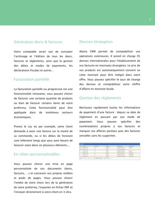 7




Génération devis & factures                          Devises étrangères

Votre comptable serait ravi de constater             Alania   CRM     permet    de       comptabiliser       vos
l’archivage et l’édition de tous les devis,          opérations extérieures. Il prend en charge 95
factures et règlements, ainsi que la gestion         devises internationales pour l’établissement de
des délais et modes de payements, les                vos factures en monnaies étrangères. Le prix de
déclarations fiscales et autres…                     vos produits est automatiquement converti en
                                                     cette monnaie pour être intégré dans votre
Facturation partielle                                offre. Vous pouvez spécifier le taux de change
                                                     des   devises    et comptabiliser          votre chiffre
La facturation partielle ou progressive est une      d’affaire en monnaie locale.
fonctionnalité innovante, vous pouvez choisir
de facturer une certaine quantité de produits        Gestion des règlements
ou bien de facturer certains items de votre
proforma.   Cette    fonctionnalité    peut   être   Retrouvez rapidement toutes les informations
appliquée    dans    de     nombreux     secteurs    de payement d’une facture : depuis sa date de
économiques.                                         règlement   en    passant    par       son    mode      de
                                                     payement.       Vous      pouvez       spécifier        des
Prenez le cas où par exemple, votre client           numérotations     propres       à    vos     factures    et
demande à avoir une facture sur la moitié de         marquer vos affaires perdues avec des factures
sa commande, ou si les délais de livraison           annulées sans les supprimer.
sont tellement longs que vous avez besoin de
facturer votre devis en plusieurs éléments...


En-têtes personnalisables

Vous pouvez choisir une mise en page
personnalisée   de    vos    documents    (devis,
factures, …) et concevoir vos propres entêtes
et pieds de pages. Vous pouvez choisir
l’entête de votre choix lors de la génération
de votre proforma, l’exporter en fichier PDF et
l’envoyer directement à votre client en 3 clics.
 