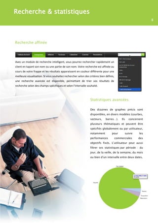 Recherche & statistiques
                                                                                                                 8




Recherche affinée




Avec un module de recherche intelligent, vous pourrez rechercher rapidement un
client en tapant son nom ou une partie de son nom. Votre recherche est affinée au
cours de votre frappe et les résultats apparaissent en couleur différente pour une
meilleure visualisation. Si vous souhaitez rechercher selon des critères bien définis,
une recherche avancée est disponible, permettant de trier vos résultats de
recherche selon des champs spécifiques et selon l’intervalle souhaité.



                                                                 Statistiques avancées

                                                                 Des dizaines de graphes précis sont
                                                                 disponibles, en divers modèles (courbes,
                                                                 secteurs,    barres…).       Ils   concernent
                                                                 plusieurs thématiques et peuvent être
                                                                 spécifiés globalement ou par utilisateur,
                                                                 notamment          pour        suivre     les
                                                                 performances            commerciales     des
                                                                 objectifs fixés. L’utilisateur peut aussi
                                                                 filtrer ses statistiques par période : du
                                                                 jour, de la veille, de la semaine, du mois
                                                                 ou bien d’un intervalle entre deux dates.
 