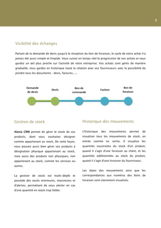 9




Visibilité des échanges

Partant de la demande de devis jusqu'à la réception du bon de livraison, le cycle de votre achat n'a
jamais été aussi simple et limpide. Vous suivez en temps réel la progression de vos achats et vous
gardez un œil plus proche sur l'activité de votre entreprise. Vos achats sont gérés de manière
graduelle, vous gardez en historique toute la relation avec vos fournisseurs avec la possibilité de
joindre tous les documents : devis, factures, ...




Gestion de stock                                    Historique des mouvements

Alania CRM permet de gérer le stock de vos          L'historique   des    mouvements          permet     de
produits,   dont   vous   souhaitez    désigner     visualiser tous les mouvements de stock, en
comme appartenant au stock. De cette façon,         entrée   comme       en   sortie.   Il   visualise   les
vous pouvez aussi bien gérer vos produits à         quantités soustraites du stock d'un produit,
désignation physique appartenant au stock,          quand il s'agit d'une livraison au client, et les
mais aussi des produits non physiques, non          quantités additionnées au stock du produit,
appartenant au stock, comme les services ou         quand il s'agit d'une livraison du fournisseur.
autres.
                                                    Les dates des mouvements ainsi que les
La gestion de stock est multi-dépôt et              correspondances aux numéros des bons de
possède des seuils minimums, maximums et            livraison sont clairement visualisés.
d'alertes, permettant de vous alerter en cas
d'une quantité en stock trop faible.
 