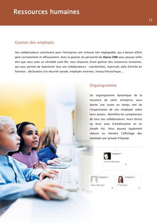 Ressources humaines
                                                                                                               12




Gestion des employés

Vos collaborateurs constituent pour l'entreprise une richesse non négligeable, qui a besoin d'être
géré correctement et efficacement. Avec la gestion du personnel de Alania CRM vous pouvez enfin
dire que vous avez un véritable outil RH, vous disposez d'une gestion des ressources humaines,
qui vous permet de répertorier tous vos collaborateurs : coordonnées, matricule, date d'entrée en
fonction, déclaration à la sécurité sociale, employés externes, niveau hiérarchique...




                                                           Organigramme

                                                           Un   organigramme          dynamique     de    la
                                                           structure    de    votre    entreprise     vous
                                                           donne une vision en temps réel de
                                                           l’organisation de vos employés selon
                                                           leurs postes. Identifiez les compétences
                                                           de tous vos collaborateurs, leurs forces
                                                           ou leurs axes d’amélioration en un
                                                           simple clic. Vous pouvez également
                                                           réduire     ou    étendre    l’affichage      des
                                                           employés par groupe d’équipe.
 