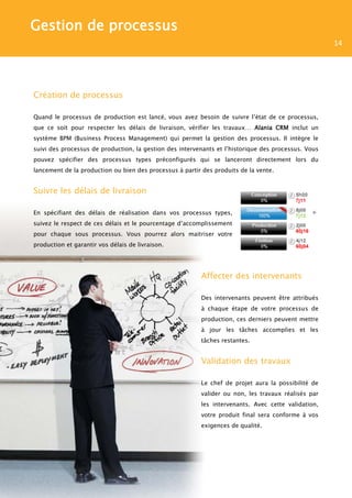 Gestion de processus
                                                                                                     14




Création de processus

Quand le processus de production est lancé, vous avez besoin de suivre l’état de ce processus,
que ce soit pour respecter les délais de livraison, vérifier les travaux… Alania CRM inclut un
système BPM (Business Process Management) qui permet la gestion des processus. Il intègre le
suivi des processus de production, la gestion des intervenants et l’historique des processus. Vous
pouvez spécifier des processus types préconfigurés qui se lanceront directement lors du
lancement de la production ou bien des processus à partir des produits de la vente.


Suivre les délais de livraison

En spécifiant des délais de réalisation dans vos processus types,
suivez le respect de ces délais et le pourcentage d’accomplissement
pour chaque sous processus. Vous pourrez alors maitriser votre
production et garantir vos délais de livraison.




                                                         Affecter des intervenants

                                                         Des intervenants peuvent être attribués
                                                         à chaque étape de votre processus de
                                                         production, ces derniers peuvent mettre
                                                         à jour les tâches accomplies et les
                                                         tâches restantes.


                                                         Validation des travaux

                                                         Le chef de projet aura la possibilité de
                                                         valider ou non, les travaux réalisés par
                                                         les intervenants. Avec cette validation,
                                                         votre produit final sera conforme à vos
                                                         exigences de qualité.
 