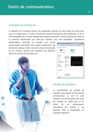 Outils de communication
                                                                                                                  16




Calendrier de l’entreprise

Le calendrier de l’entreprise permet une organisation optimale de votre emploi du temps pour
tous vos collaborateurs. Il utilise le format ICS (Internet Calendaring and Scheduling), ce qui le
rend compatible avec la grande majorité des calendriers existants. Il inclut la gestion des tâches et
la recherche d'événements par mots-clés. Plusieurs vues sont disponibles : quotidienne,
hebdomadaire,     mensuelle     ou    annuelle,   ainsi   qu’une
représentation imprimable. Vous pouvez programmer des
événements avec vos clients, inscrire les dates d’anniversaire
de vos contacts, attribuer des fréquences de répétition,
définir les priorités de vos tâches, etc.




                                                             Partage de calendrier

                                                             La    fonctionnalité    de      partage        de
                                                             calendrier vous apporte un réel atout de
                                                             communication      au    sein       de       votre
                                                             entreprise. Le chef d’équipe peut suivre
                                                             par exemple les rendez-vous ou les
                                                             tâches     de     ses        collaborateurs.
                                                             L’attribution   des     activités        à    une
                                                             personne selon sa disponibilité, est
                                                             clairement apparente.
 