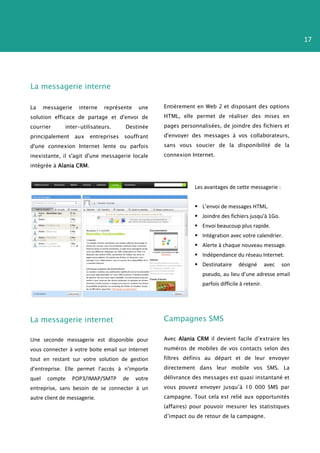 17




La messagerie interne

La     messagerie    interne   représente     une    Entièrement en Web 2 et disposant des options
solution efficace de partage et d'envoi de           HTML, elle permet de réaliser des mises en
courrier      inter-utilisateurs.       Destinée     pages personnalisées, de joindre des fichiers et
principalement      aux   entreprises   souffrant    d'envoyer des messages à vos collaborateurs,

d'une connexion Internet lente ou parfois            sans vous soucier de la disponibilité de la

inexistante, il s'agit d'une messagerie locale       connexion Internet.

intégrée à Alania CRM.



                                                                Les avantages de cette messagerie :


                                                                 L’envoi de messages HTML.
                                                                 Joindre des fichiers jusqu'à 1Go.
                                                                 Envoi beaucoup plus rapide.
                                                                 Intégration avec votre calendrier.
                                                                 Alerte à chaque nouveau message.
                                                                 Indépendance du réseau Internet.
                                                                 Destinataire      désigné       avec   son
                                                                   pseudo, au lieu d’une adresse email
                                                                   parfois difficile à retenir.




La messagerie internet                               Campagnes SMS

Une seconde messagerie est disponible pour           Avec Alania CRM il devient facile d’extraire les

vous connecter à votre boite email sur Internet      numéros de mobiles de vos contacts selon des

tout en restant sur votre solution de gestion        filtres définis au départ et de leur envoyer

d’entreprise. Elle permet l’accès à n'importe        directement dans leur mobile vos SMS. La

quel    compte   POP3/IMAP/SMTP         de   votre   délivrance des messages est quasi instantané et

entreprise, sans besoin de se connecter à un         vous pouvez envoyer jusqu’à 10 000 SMS par
autre client de messagerie.                          campagne. Tout cela est relié aux opportunités
                                                     (affaires) pour pouvoir mesurer les statistiques
                                                     d’impact ou de retour de la campagne.
 